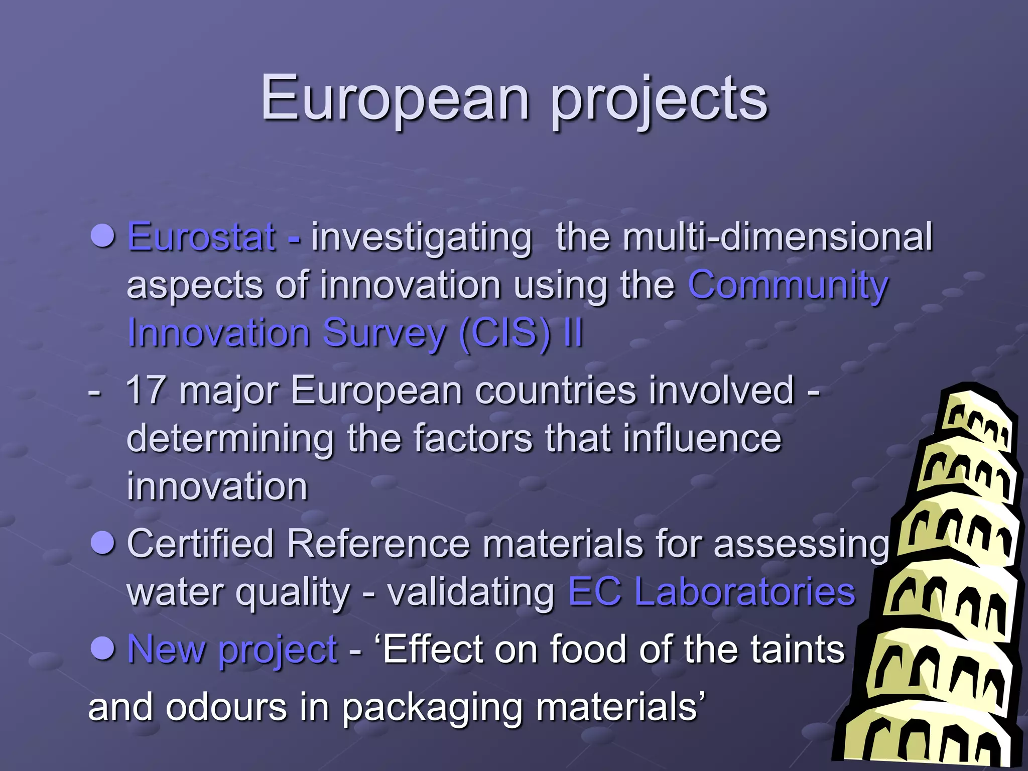 European projects
 Eurostat - investigating the multi-dimensional
aspects of innovation using the Community
Innovation Survey (CIS) II
- 17 major European countries involved -
determining the factors that influence
innovation
 Certified Reference materials for assessing
water quality - validating EC Laboratories
 New project - ‘Effect on food of the taints
and odours in packaging materials’
 