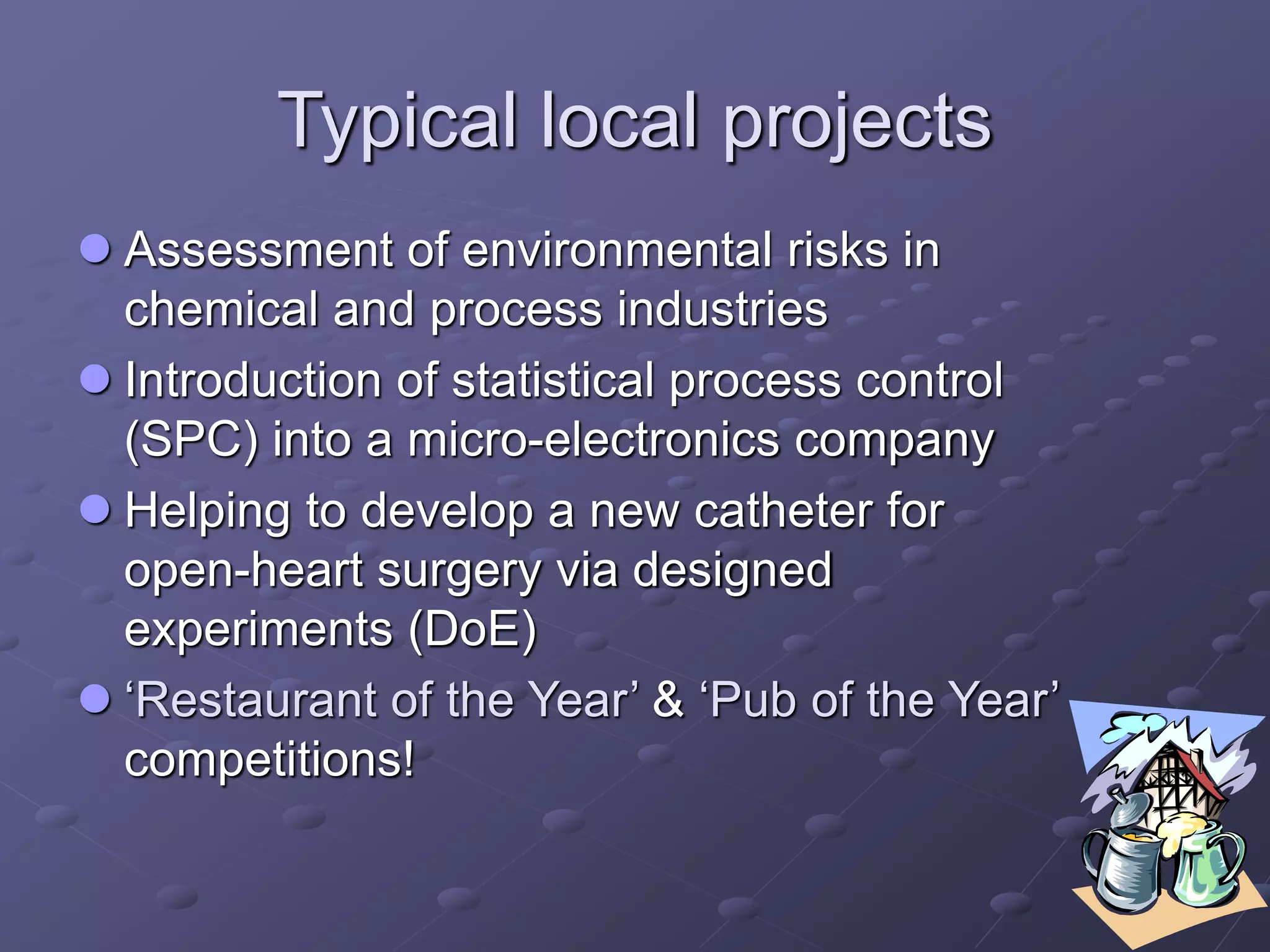 Typical local projects
 Assessment of environmental risks in
chemical and process industries
 Introduction of statistical process control
(SPC) into a micro-electronics company
 Helping to develop a new catheter for
open-heart surgery via designed
experiments (DoE)
 ‘Restaurant of the Year’ & ‘Pub of the Year’
competitions!
 