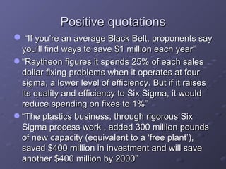 Positive quotations “ If you’re an average Black Belt, proponents say you’ll find ways to save $1 million each year” “ Raytheon figures it spends 25% of each sales dollar fixing problems when it operates at four sigma, a lower level of efficiency. But if it raises its quality and efficiency to Six Sigma, it would reduce spending on fixes to 1%” “ The plastics business, through rigorous Six Sigma process work , added 300 million pounds of new capacity (equivalent to a ‘free plant’), saved $400 million in investment and will save another $400 million by 2000” 