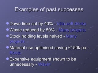 Examples of past successes Down time cut by 40% -  Villa soft drinks Waste reduced by 50% -  Many projects Stock holding levels halved -  Many projects Material use optimised saving £150k pa -  Boots Expensive equipment shown to be unnecessary -  Wavin 