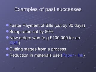 Examples of past successes Faster Payment of Bills (cut by 30 days) Scrap rates cut by 80% New orders won (e.g £100,000 for an  SME ) Cutting stages from a process Reduction in materials use ( Paper - Ink ) 
