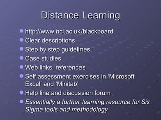 Distance Learning http://www.ncl.ac.uk/blackboard Clear descriptions Step by step guidelines Case studies Web links, references Self assessment exercises in ‘Microsoft Excel’ and ‘Minitab’ Help line and discussion forum Essentially a further learning resource for Six Sigma tools and methodology 
