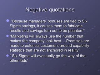 Negative quotations “ Because managers’ bonuses are tied to Six Sigma savings, it causes them to fabricate results and savings turn out to be phantom” “ Marketing will always use the number that makes the company look best …Promises are made to potential customers around capability statistics that are not anchored in reality” “  Six Sigma will eventually go the way of the other fads” 