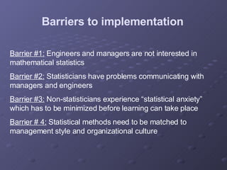 Barrier #1:  Engineers and managers are not interested in mathematical statistics Barrier #2:  Statisticians have problems communicating with managers and engineers Barrier #3:  Non-statisticians experience “statistical anxiety” which has to be minimized before learning can take place Barrier # 4:  Statistical methods need to be matched to management style and organizational culture Barriers to implementation 