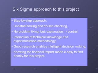 Step-by-step approach. Constant testing and double checking. No problem fixing, but: explanation    control. Interaction of technical knowledge and experimentation methodology. Good research enables intelligent decision making. Knowing the financial impact made it easy to find priority for this project. Six Sigma approach to this project 