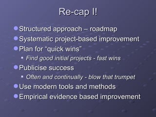 Re-cap I! Structured approach – roadmap Systematic project-based improvement Plan for “quick wins” Find good initial projects - fast wins Publicise success Often and continually - blow that trumpet Use modern tools and methods Empirical evidence based improvement 