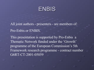 ENBIS All joint authors - presenters - are members of:  Pro-Enbis or ENBIS. This presentation is supported by Pro-Enbis  a Thematic Network funded under the ‘Growth’ programme of the European Commission’s 5th Framework research programme - contract number G6RT-CT-2001-05059 
