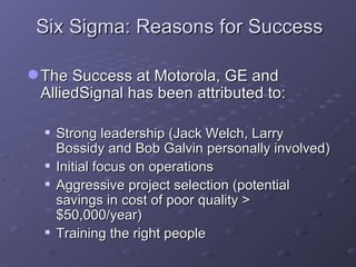 Six Sigma: Reasons for Success The Success at Motorola, GE and AlliedSignal has been attributed to: Strong leadership (Jack Welch, Larry Bossidy and Bob Galvin personally involved) Initial focus on operations  Aggressive project selection (potential savings in cost of poor quality > $50,000/year) Training the right people 