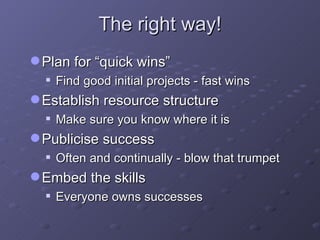 The right way! Plan for “quick wins” Find good initial projects - fast wins Establish resource structure Make sure you know where it is Publicise success Often and continually - blow that trumpet Embed the skills Everyone owns successes 