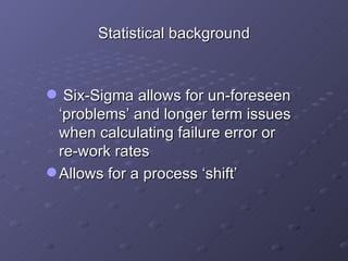 Statistical background Six-Sigma allows for un-foreseen ‘problems’ and longer term issues when calculating failure error or  re-work rates Allows for a process ‘shift’ 