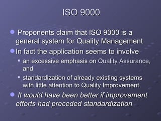 ISO 9000 Proponents claim that ISO 9000 is a general system for Quality Management  In fact the application seems to involve an excessive emphasis on  Quality Assurance , and  standardization of already existing systems with little attention to Quality Improvement  It would have been better if improvement efforts had preceded standardization 
