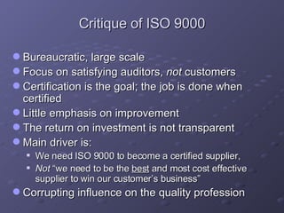 Critique of ISO 9000 Bureaucratic, large scale Focus on satisfying auditors,  not  customers Certification is the goal; the job is done when certified  Little emphasis on improvement The return on investment is not transparent  Main driver is:  We need ISO 9000 to become a certified supplier,  Not  “we need to be the  best  and most cost effective supplier to win our customer’s business” Corrupting influence on the quality profession 