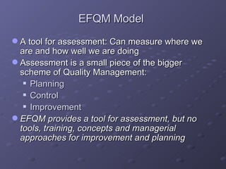 EFQM Model A tool for assessment: Can measure where we are and how well we are doing Assessment is a small piece of the bigger scheme of Quality Management: Planning  Control  Improvement EFQM provides a tool for assessment, but no tools, training, concepts and managerial approaches for improvement and planning 