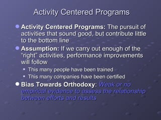 Activity Centered Programs Activity Centered Programs:  The pursuit of activities that sound good, but contribute little to the bottom line  Assumption:  If we carry out enough of the “right” activities, performance improvements will follow This many people have been trained This many companies have been certified Bias Towards Orthodoxy :   Weak or no empirical evidence to assess the relationship between efforts and results 