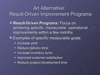 An Alternative:  Result-Driven Improvement Programs Result-Driven Programs:  Focus on achieving  specific ,  measurable,   operational  improvements within a few months  Examples of specific measurable goals: Increase yield Reduce delivery time Increase inventory turns Improved customer satisfaction Reduce product development time 