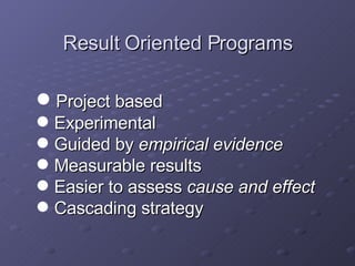 Result Oriented Programs Project based Experimental  Guided by  empirical evidence Measurable results Easier to assess  cause and effect Cascading strategy 