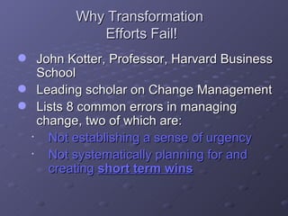 Why Transformation  Efforts Fail! John Kotter, Professor, Harvard Business School  Leading scholar on Change Management  Lists 8 common errors in managing change, two of which are:  Not establishing a sense of urgency Not systematically planning for and creating  short term wins 