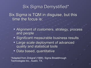 Six Sigma Demystified* Six Sigma is TQM in disguise, but this time the focus is: Alignment of customers, strategy, process and people Significant measurable business results Large scale deployment of advanced quality and statistical tools Data based, quantitative *Adapted from Zinkgraf (1999), Sigma Breakthrough  Technologies Inc., Austin, TX. 