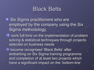 Black Belts Six Sigma practitioners who are employed by the company using the Six Sigma methodology work full time on the implementation of problem solving & statistical techniques through projects selected on business needs become recognised ‘Black Belts’ after embarking on Six Sigma training programme and completion of at least two projects which have a significant impact on the ‘bottom-line’ 