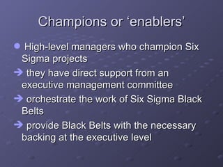 Champions or ‘enablers’ High-level managers who champion Six Sigma projects they have direct support from an executive management committee orchestrate the work of Six Sigma Black Belts provide Black Belts with the necessary backing at the executive level 