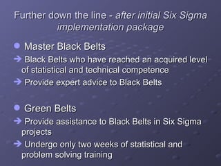 Further down the line -  after initial Six Sigma implementation package Master Black Belts  Black Belts who have reached an acquired level of statistical and technical competence Provide expert advice to Black Belts  Green Belts Provide assistance to Black Belts in Six Sigma projects Undergo only two weeks of statistical and problem solving training 