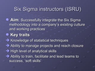 Six Sigma instructors (ISRU) Aim :  Successfully integrate the Six Sigma methodology into a company’s existing culture and working practices Key traits Knowledge of statistical techniques Ability to manage projects and reach closure High level of analytical skills Ability to train, facilitate and lead teams to success, ‘soft skills’ 