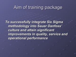 Aim of training package To successfully integrate Six Sigma methodology into Sauer Danfoss’ culture and attain significant improvements in quality, service and operational performance 
