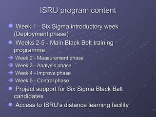 ISRU program content Week 1 - Six Sigma introductory week (Deployment phase) Weeks 2-5 - Main Black Belt training programme Week 2 - Measurement phase Week 3 - Analysis phase Week 4 - Improve phase Week 5 - Control phase Project support for Six Sigma Black Belt candidates Access to ISRU’s distance learning facility 