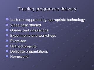 Training programme delivery Lectures supported by appropriate technology Video case studies Games and simulations Experiments and workshops Exercises Defined projects Delegate presentations Homework! 