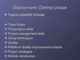 Deployment (Define) phase Topics covered include Team Roles Presentation skills Project management skills Group techniques Quality Pitfalls to Quality Improvement projects Project strategies Minitab introduction 