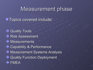 Measurement phase Topics covered include: Quality Tools Risk Assessment Measurements Capability & Performance Measurement Systems Analysis Quality Function Deployment  FMEA 
