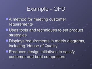 Example - QFD A method for meeting customer requirements Uses tools and techniques to set product strategies Displays requirements in matrix diagrams, including ‘House of Quality’ Produces design initiatives to satisfy customer and beat competitors 