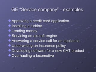 GE “Service company” - examples Approving a credit card application Installing a turbine Lending money Servicing an aircraft engine Answering a service call for an appliance Underwriting an insurance policy Developing software for a new CAT product Overhauling a locomotive 