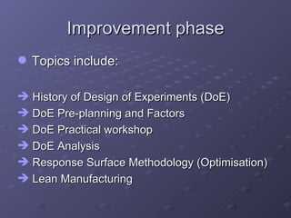 Improvement phase Topics include: History of Design of Experiments (DoE) DoE Pre-planning and Factors  DoE Practical workshop DoE Analysis Response Surface Methodology (Optimisation) Lean Manufacturing  
