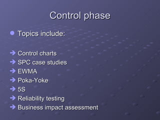 Control phase Topics include: Control charts SPC case studies EWMA Poka-Yoke 5S Reliability testing Business impact assessment 