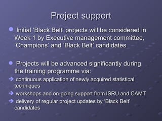 Project support Initial ‘Black Belt’ projects will be considered in Week 1 by Executive management committee, ‘Champions’ and ‘Black Belt’ candidates Projects will be advanced significantly during the training programme via: continuous application of newly acquired statistical techniques workshops and on-going support from ISRU and CAMT delivery of regular project updates by ‘Black Belt’ candidates 