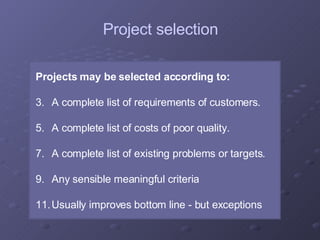 Projects may be selected according to: A complete list of requirements of customers. A complete list of costs of poor quality. A complete list of existing problems or targets. Any sensible meaningful criteria Usually improves bottom line - but exceptions Project selection 