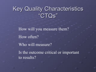 Key Quality Characteristics “CTQs” How will you measure them? How often? Who will measure? Is the outcome critical or important to results? 