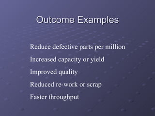 Outcome Examples Reduce defective parts per million Increased capacity or yield Improved quality Reduced re-work or scrap Faster throughput 
