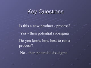 Key Questions Is this a new product - process? Yes - then potential six-sigma Do you know how best to run a process? No - then potential six-sigma 