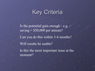 Key Criteria Is the potential gain enough - e.g. - saving > $50,000 per annum? Can you do this within 3-4 months? Will results be usable? Is this the most important issue at the moment? 