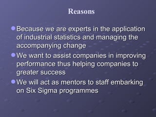 Because we are experts in the application of industrial statistics and managing the accompanying change  We want to assist companies in improving performance thus helping companies to greater success We will act as mentors to staff embarking on Six Sigma programmes Reasons 