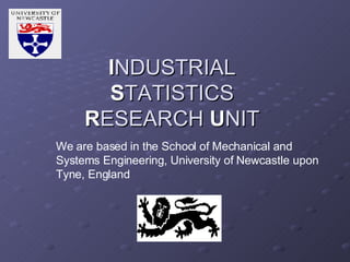I NDUSTRIAL  S TATISTICS R ESEARCH  U NIT We are based in the School of Mechanical and Systems Engineering, University of Newcastle upon Tyne, England 