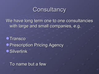 Consultancy We have long term one to one consultancies with large and small companies, e.g. Transco Prescription Pricing Agency Silverlink To name but a few 