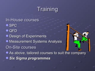 Training In-House courses SPC QFD Design of Experiments Measurement Systems Analysis On-Site courses As above, tailored courses to suit the company Six Sigma programmes 