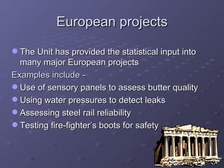 European projects The Unit has provided the statistical input into many major European projects  Examples include - Use of sensory panels to assess butter quality Using water pressures to detect leaks Assessing steel rail reliability Testing fire-fighter’s boots for safety 