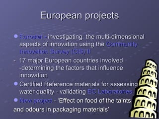 European projects Eurostat  -   investigating  the multi-dimensional aspects of innovation using the  Community Innovation Survey (CIS) II -  17 major European countries involved -determining the factors that influence innovation Certified Reference materials for assessing water quality - validating  EC Laboratories New project  -  ‘Effect on food of the taints  and odours in packaging materials’ 