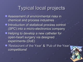 Typical local projects Assessment of environmental risks in chemical and process industries Introduction of statistical process control (SPC) into a micro-electronics company Helping to develop a new catheter for open-heart surgery via designed experiments (DoE) ‘ Restaurant of the Year’  &  ‘Pub of the Year’  competitions! 