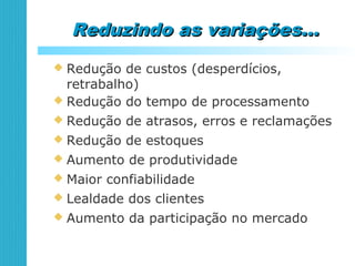 Reduzindo as variações...Reduzindo as variações...
 Redução de custos (desperdícios,
retrabalho)
 Redução do tempo de processamento
 Redução de atrasos, erros e reclamações
 Redução de estoques
 Aumento de produtividade
 Maior confiabilidade
 Lealdade dos clientes
 Aumento da participação no mercado
 