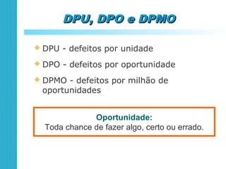 DPU, DPO e DPMODPU, DPO e DPMO
 DPU - defeitos por unidade
Oportunidade:
Toda chance de fazer algo, certo ou errado.
 DPO - defeitos por oportunidade
 DPMO - defeitos por milhão de
oportunidades
 